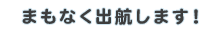 まもなく出航します！