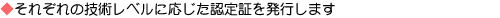 それぞれの技術レベルに応じた認定証を発行します
