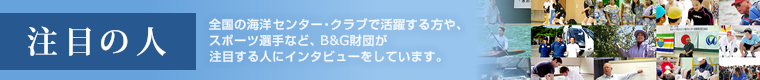 注目の人：全国の海洋センター・クラブで活躍する方や、スポーツ選手など、B&G財団が注目する人にインタビューをしています。