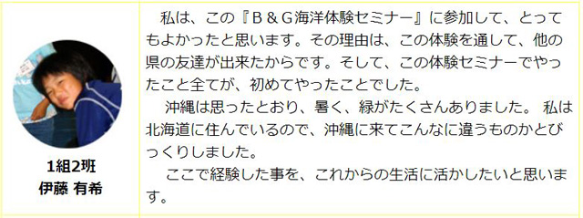 1組2班　伊藤有希：私はこの「B&G海洋体験セミナー」に参加して、とてもよかったと思います。その理由は、この体験を通してほかの県の友達ができたからです。そして、この体験セミナーでやってきたことすべてが初めてやったことでした。沖縄は思った通り、暑く、緑がたくさんありました。私は北海道に住んでいるので、沖縄に来てこんなに違うものかとびっくりしました。ここで経験したことをこれからの生活に生かしたいと思います。