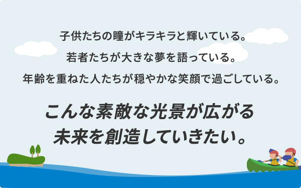 子供たちの瞳がキラキラと輝いている。若者たちが大きな夢を語っている。年齢を重ねた人たちが穏やかな笑顔で過ごしている。こんな素敵な光景が広がる未来を創造していきたい。