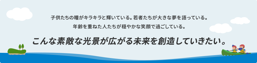 子供たちの瞳がキラキラと輝いている。若者たちが大きな夢を語っている。年齢を重ねた人たちが穏やかな笑顔で過ごしている。こんな素敵な光景が広がる未来を創造していきたい。