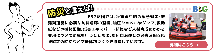 B&G財団では、災害発生時の緊急対応・避難所運営に必要な防災倉庫の整備、油圧ショベルやダンプ、救助艇などの機材配備、災害エキスパート研修など人材育成にかかる費用について助成を行うとともに、周辺自治体との災害時相互応援協定の締結など支援体制づくりを推進しています。