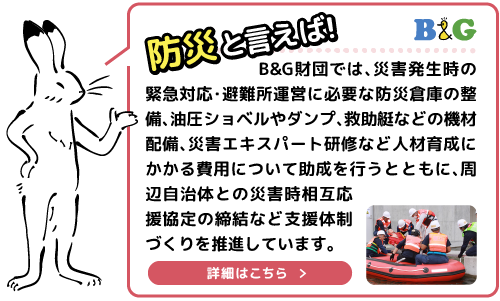 B&G財団では、災害発生時の緊急対応・避難所運営に必要な防災倉庫の整備、油圧ショベルやダンプ、救助艇などの機材配備、災害エキスパート研修など人材育成にかかる費用について助成を行うとともに、周辺自治体との災害時相互応援協定の締結など支援体制づくりを推進しています。