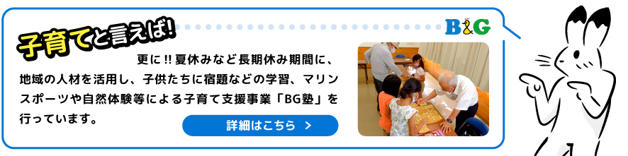 更に‼夏休みなど長期休み期間に、地域の人材を活用し、子供たちに宿題などの学習、マリンスポーツや自然体験等による子育て支援事業「BG塾」を行っています。